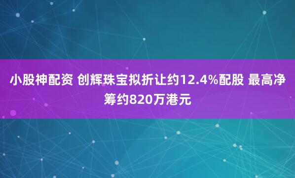 小股神配资 创辉珠宝拟折让约12.4%配股 最高净筹约820万港元