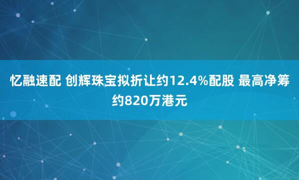 忆融速配 创辉珠宝拟折让约12.4%配股 最高净筹约820万港元