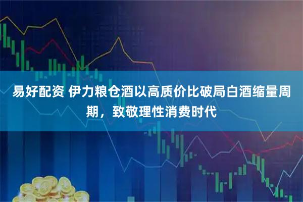 易好配资 伊力粮仓酒以高质价比破局白酒缩量周期，致敬理性消费时代