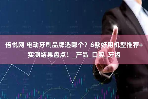 倍悦网 电动牙刷品牌选哪个？6款好用机型推荐+实测结果盘点！_产品_口腔_牙齿