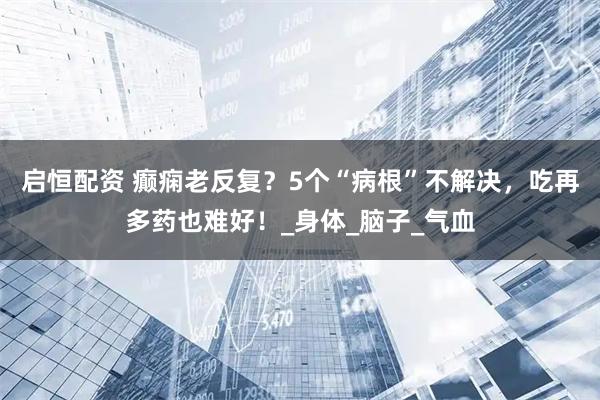 启恒配资 癫痫老反复？5个“病根”不解决，吃再多药也难好！_身体_脑子_气血