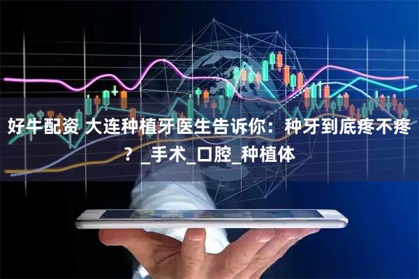 好牛配资 大连种植牙医生告诉你：种牙到底疼不疼？_手术_口腔_种植体