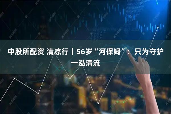 中股所配资 清凉行丨56岁“河保姆”：只为守护一泓清流