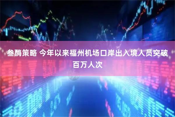 叁酶策略 今年以来福州机场口岸出入境人员突破百万人次