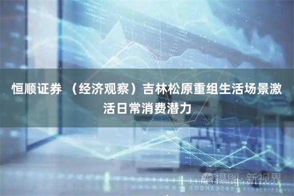 恒顺证券 （经济观察）吉林松原重组生活场景激活日常消费潜力