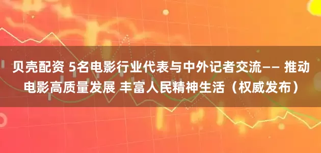 贝壳配资 5名电影行业代表与中外记者交流—— 推动电影高质量发展 丰富人民精神生活（权威发布）