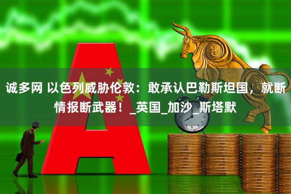 诚多网 以色列威胁伦敦：敢承认巴勒斯坦国，就断情报断武器！_英国_加沙_斯塔默
