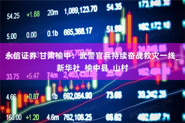 永信证券 甘肃榆中：武警官兵持续奋战救灾一线_新华社_榆中县_山村