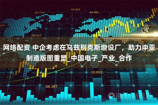 网络配资 中企考虑在乌兹别克斯坦设厂，助力中亚制造版图重塑_中国电子_产业_合作