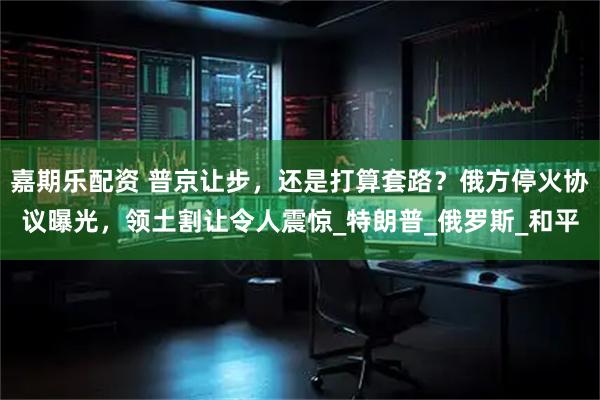 嘉期乐配资 普京让步，还是打算套路？俄方停火协议曝光，领土割让令人震惊_特朗普_俄罗斯_和平