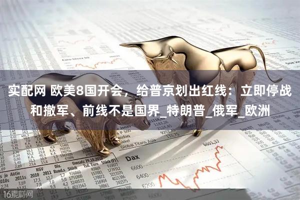 实配网 欧美8国开会，给普京划出红线：立即停战和撤军、前线不是国界_特朗普_俄军_欧洲