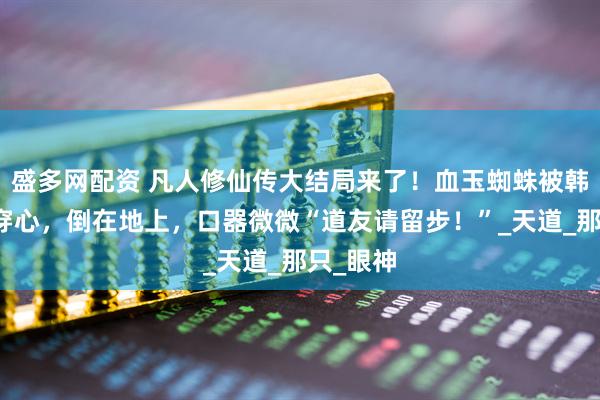 盛多网配资 凡人修仙传大结局来了！血玉蜘蛛被韩立一剑穿心，倒在地上，口器微微“道友请留步！”_天道_那只_眼神