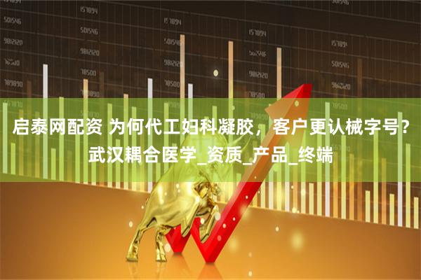 启泰网配资 为何代工妇科凝胶，客户更认械字号？武汉耦合医学_资质_产品_终端