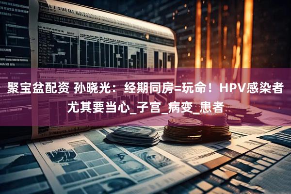 聚宝盆配资 孙晓光：经期同房=玩命！HPV感染者尤其要当心_子宫_病变_患者