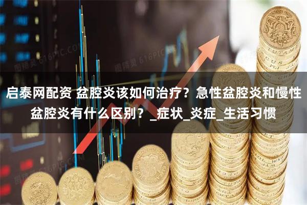 启泰网配资 盆腔炎该如何治疗？急性盆腔炎和慢性盆腔炎有什么区别？_症状_炎症_生活习惯