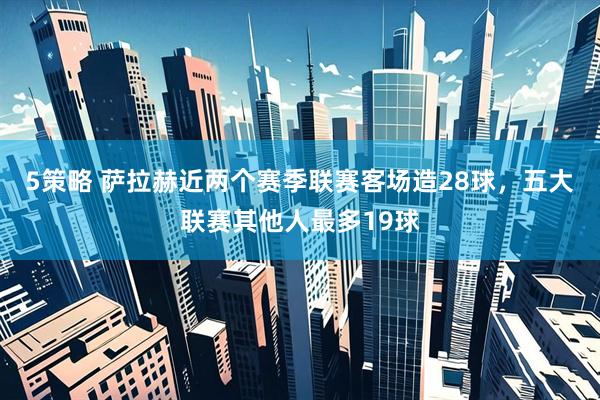 5策略 萨拉赫近两个赛季联赛客场造28球，五大联赛其他人最多19球