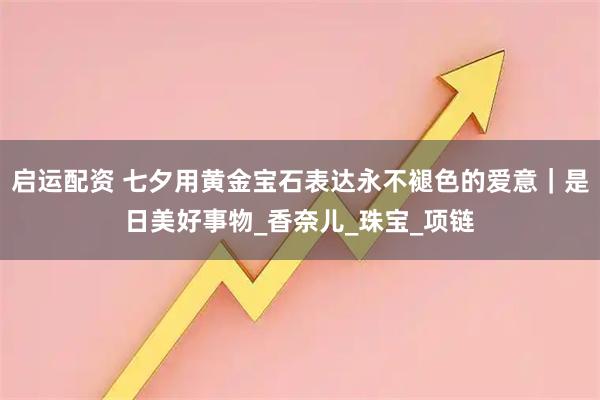 启运配资 七夕用黄金宝石表达永不褪色的爱意｜是日美好事物_香奈儿_珠宝_项链