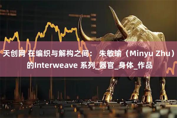 天创网 在编织与解构之间： 朱敏瑜（Minyu Zhu） 的Interweave 系列_器官_身体_作品
