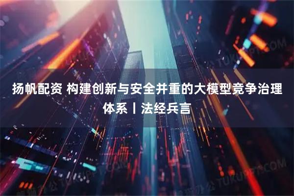 扬帆配资 构建创新与安全并重的大模型竞争治理体系丨法经兵言