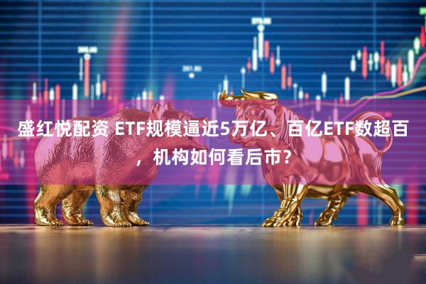 盛红悦配资 ETF规模逼近5万亿、百亿ETF数超百，机构如何看后市？