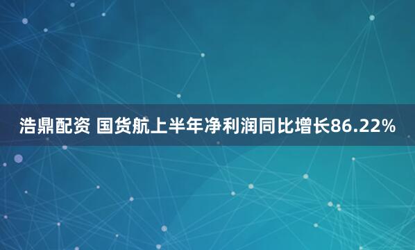 浩鼎配资 国货航上半年净利润同比增长86.22%