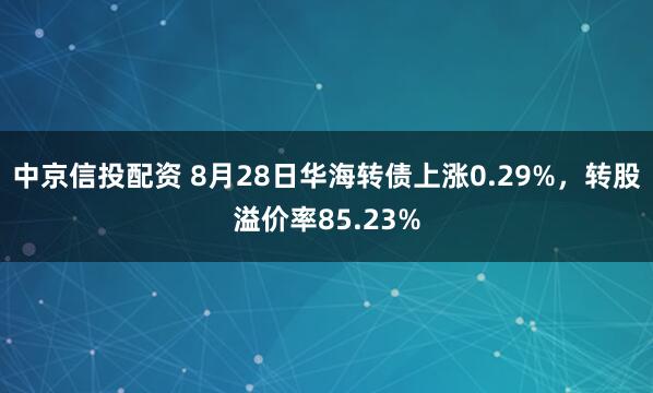 中京信投配资 8月28日华海转债上涨0.29%，转股溢价率85.23%
