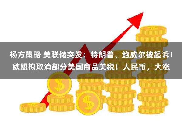 杨方策略 美联储突发：特朗普、鲍威尔被起诉！欧盟拟取消部分美国商品关税！人民币，大涨