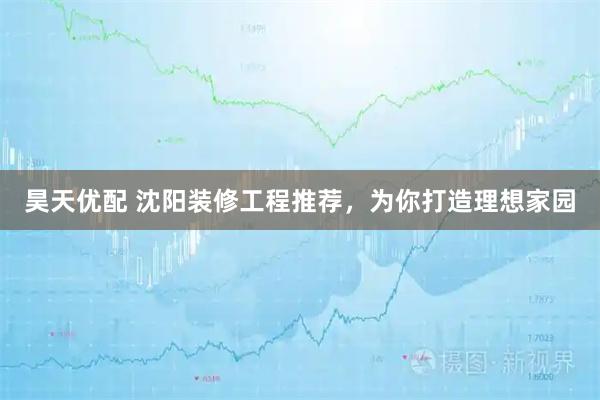 昊天优配 沈阳装修工程推荐，为你打造理想家园