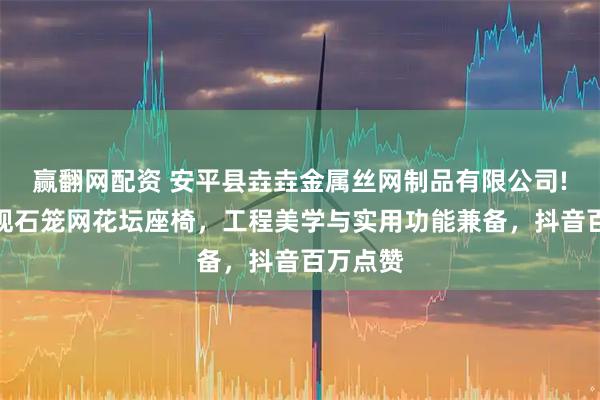赢翻网配资 安平县垚垚金属丝网制品有限公司!城市景观石笼网花坛座椅，工程美学与实用功能兼备，抖音百万点赞