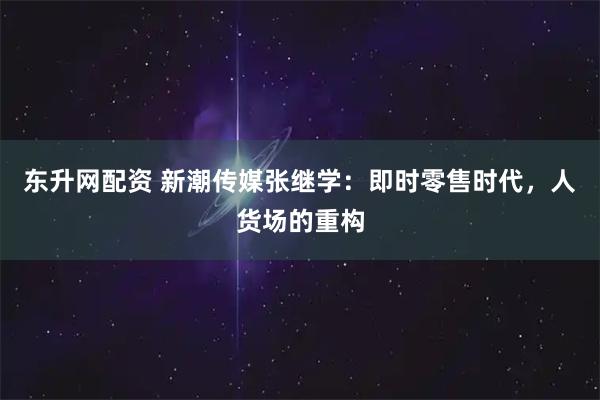 东升网配资 新潮传媒张继学：即时零售时代，人货场的重构
