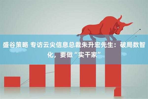 盛谷策略 专访云尖信息总裁朱升宏先生：破局数智化，要做“实干家”