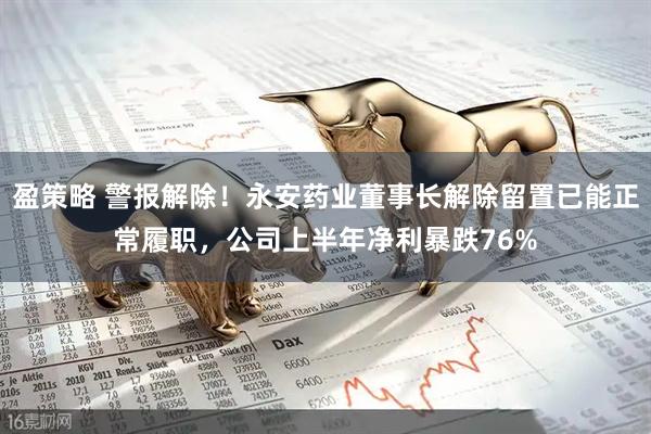 盈策略 警报解除！永安药业董事长解除留置已能正常履职，公司上半年净利暴跌76%
