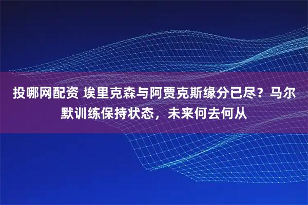 投哪网配资 埃里克森与阿贾克斯缘分已尽？马尔默训练保持状态，未来何去何从