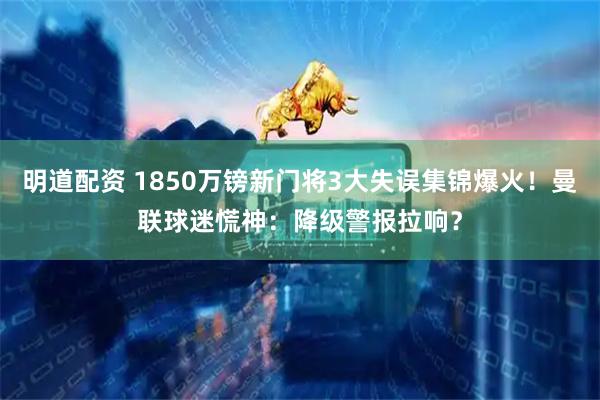 明道配资 1850万镑新门将3大失误集锦爆火！曼联球迷慌神：降级警报拉响？