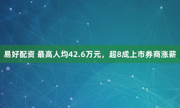 易好配资 最高人均42.6万元，超8成上市券商涨薪