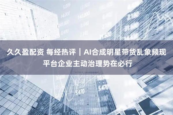 久久盈配资 每经热评︱AI合成明星带货乱象频现 平台企业主动治理势在必行