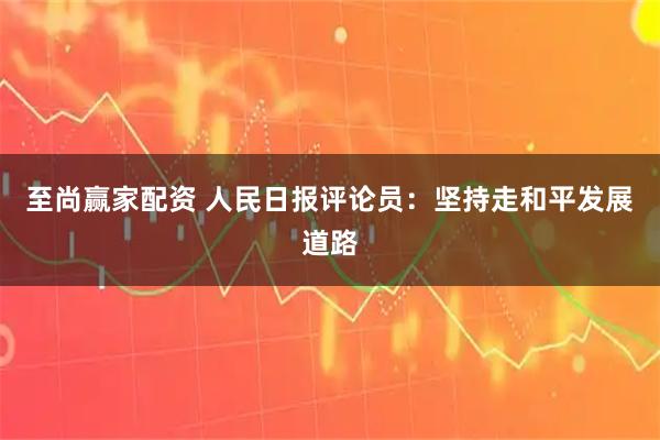 至尚赢家配资 人民日报评论员：坚持走和平发展道路