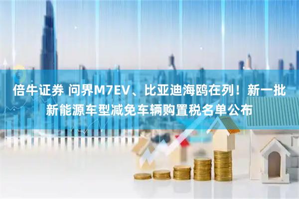 倍牛证券 问界M7EV、比亚迪海鸥在列！新一批新能源车型减免车辆购置税名单公布