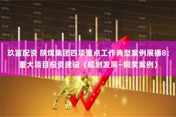 玖富配资 陕煤集团四项重点工作典型案例展播8：重大项目投资建设（规划发展—铜奖案例）