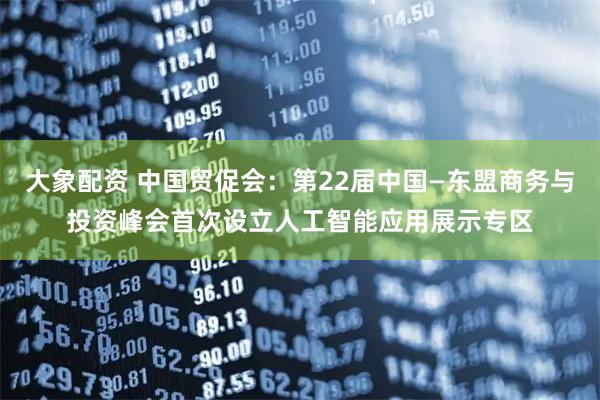 大象配资 中国贸促会：第22届中国—东盟商务与投资峰会首次设立人工智能应用展示专区