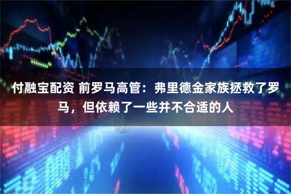 付融宝配资 前罗马高管：弗里德金家族拯救了罗马，但依赖了一些并不合适的人