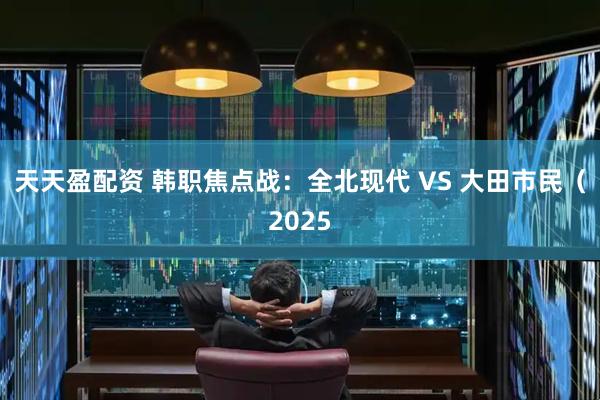 天天盈配资 韩职焦点战：全北现代 VS 大田市民（2025