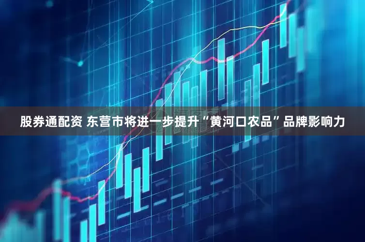 股券通配资 东营市将进一步提升“黄河口农品”品牌影响力