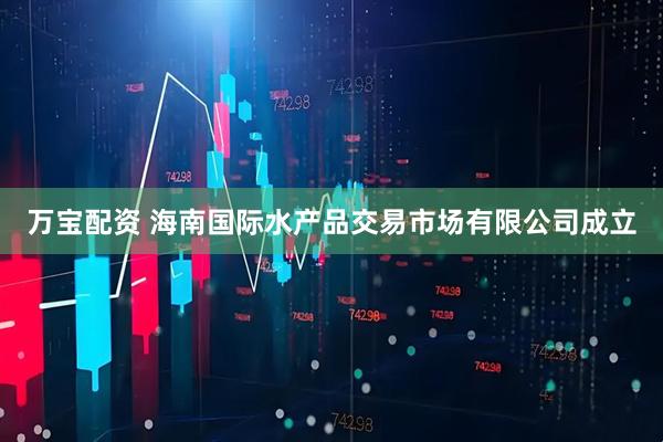 万宝配资 海南国际水产品交易市场有限公司成立